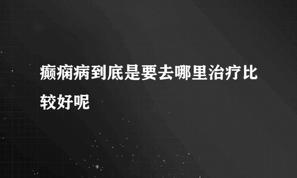 癫痫病到底是要去哪里治疗比较好呢