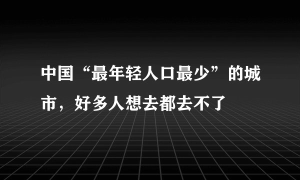 中国“最年轻人口最少”的城市,好多人想去都去不了