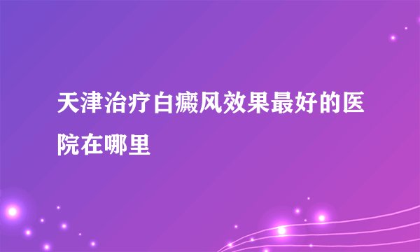 天津治疗白癜风效果最好的医院在哪里