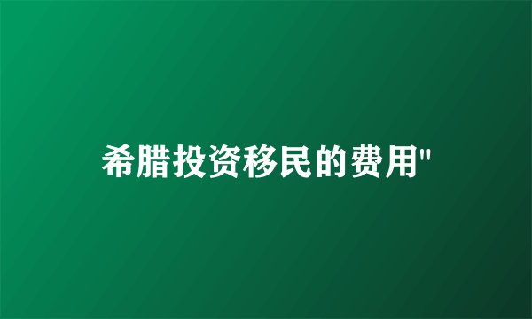 希腊投资移民的费用
