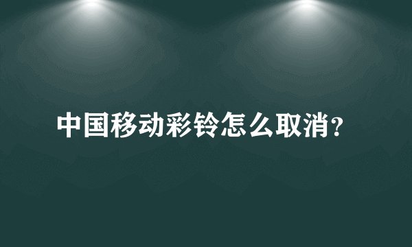 中国移动彩铃怎么取消？