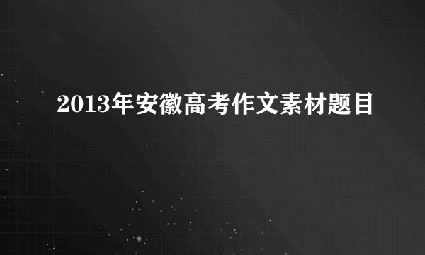 2013年安徽高考作文素材题目