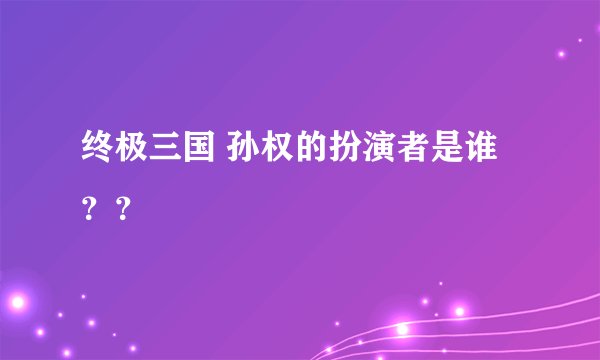 终极三国 孙权的扮演者是谁？？