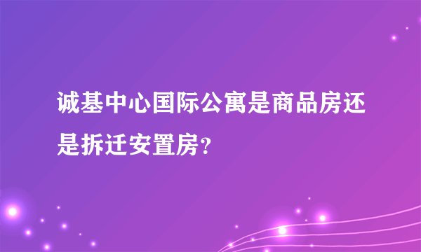 诚基中心国际公寓是商品房还是拆迁安置房？