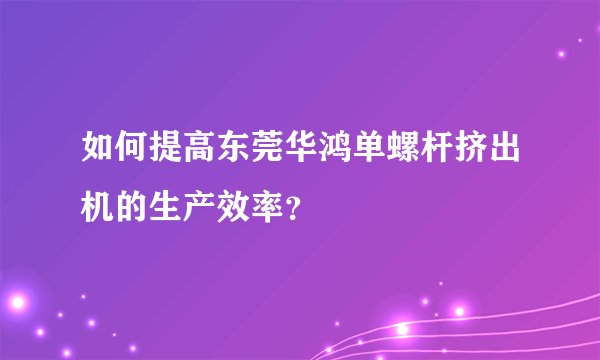 如何提高东莞华鸿单螺杆挤出机的生产效率？
