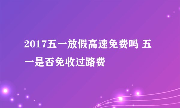 2017五一放假高速免费吗 五一是否免收过路费