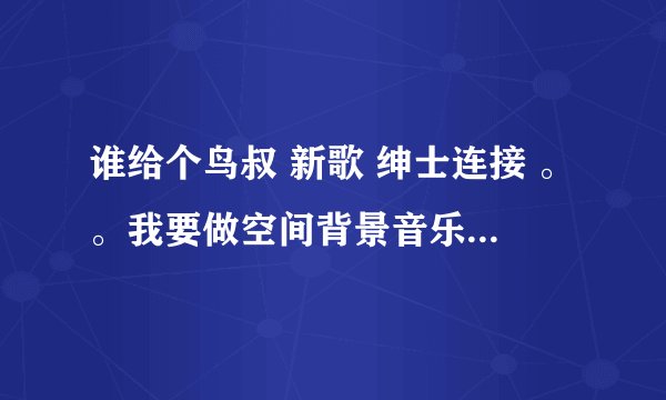 谁给个鸟叔 新歌 绅士连接 。。我要做空间背景音乐 要能用的。。