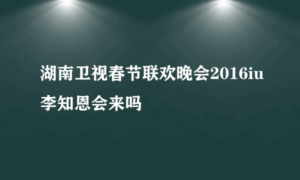 湖南卫视春节联欢晚会2016iu李知恩会来吗
