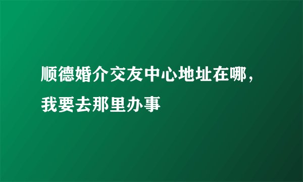 顺德婚介交友中心地址在哪，我要去那里办事