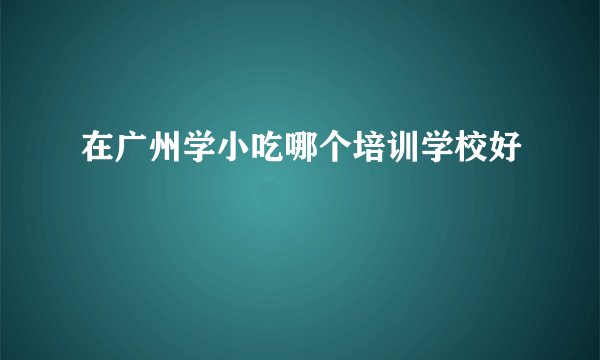 在广州学小吃哪个培训学校好