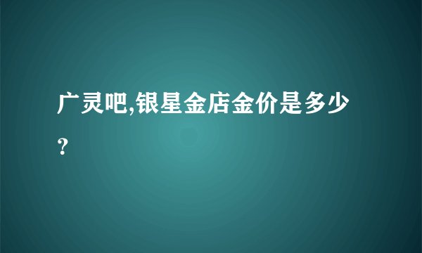 广灵吧,银星金店金价是多少？