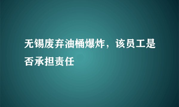 无锡废弃油桶爆炸,该员工是否承担责任
