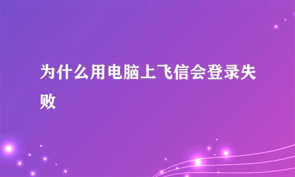 为什么用电脑上飞信会登录失败