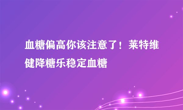 血糖偏高你该注意了！莱特维健降糖乐稳定血糖
