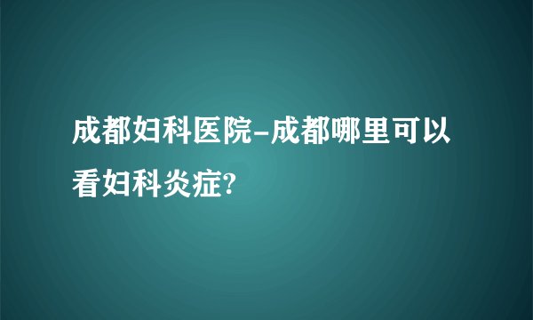 成都妇科医院-成都哪里可以看妇科炎症?