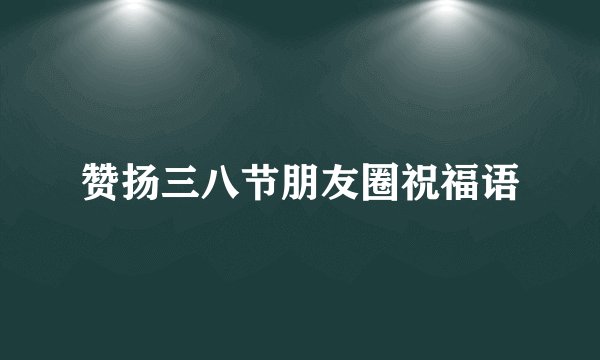 赞扬三八节朋友圈祝福语
