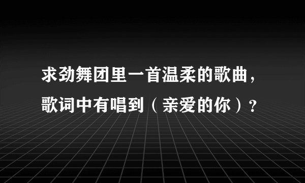 求劲舞团里一首温柔的歌曲,歌词中有唱到(亲爱的你)?
