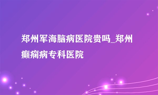 郑州军海脑病医院贵吗_郑州癫痫病专科医院