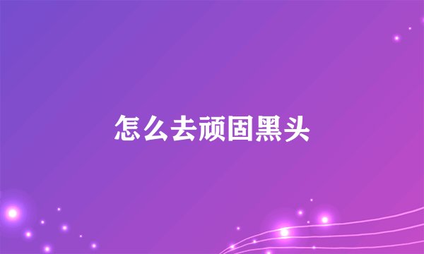 怎么去顽固黑头