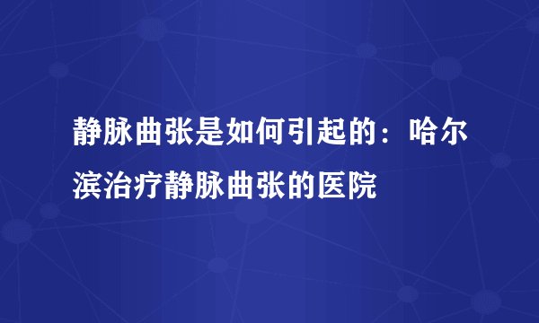 静脉曲张是如何引起的：哈尔滨治疗静脉曲张的医院