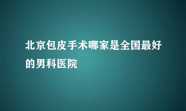 北京包皮手术哪家是全国最好的男科医院