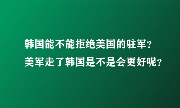 韩国能不能拒绝美国的驻军？美军走了韩国是不是会更好呢？