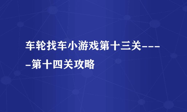 车轮找车小游戏第十三关----第十四关攻略