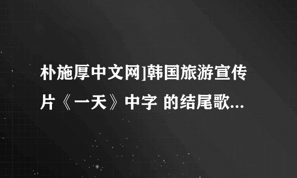 朴施厚中文网]韩国旅游宣传片《一天》中字 的结尾歌曲名是什么