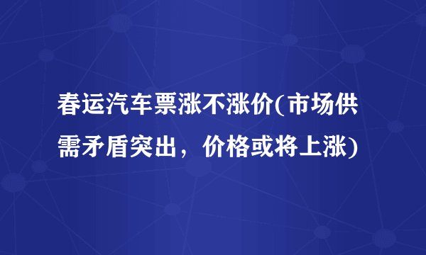 春运汽车票涨不涨价(市场供需矛盾突出，价格或将上涨)