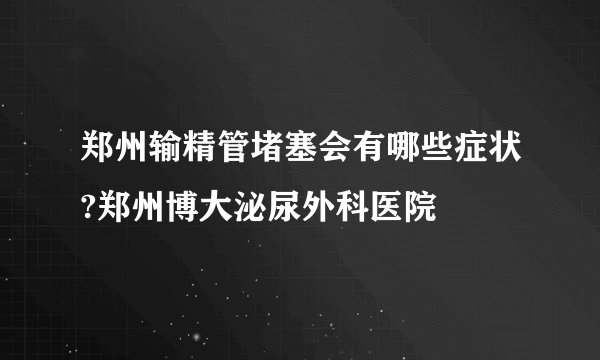 郑州输精管堵塞会有哪些症状?郑州博大泌尿外科医院