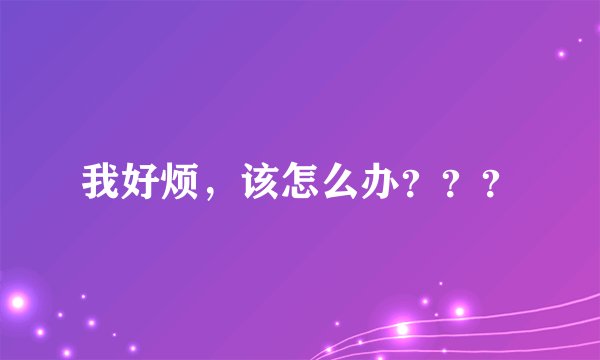 我好烦，该怎么办？？？