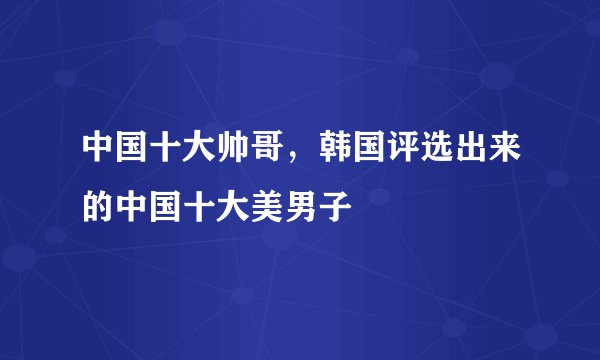 中国十大帅哥，韩国评选出来的中国十大美男子