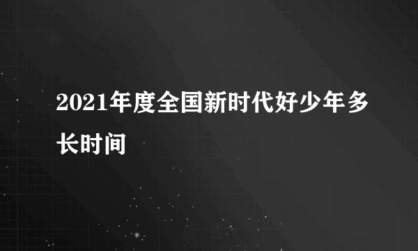 2021年度全国新时代好少年多长时间