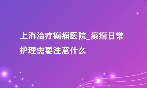 上海治疗癫痫医院_癫痫日常护理需要注意什么