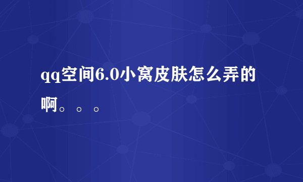 qq空间6.0小窝皮肤怎么弄的啊。。。