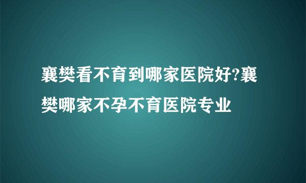 襄樊看不育到哪家医院好?襄樊哪家不孕不育医院专业