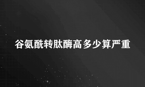 谷氨酰转肽酶高多少算严重