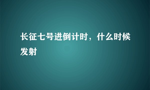 长征七号进倒计时，什么时候发射