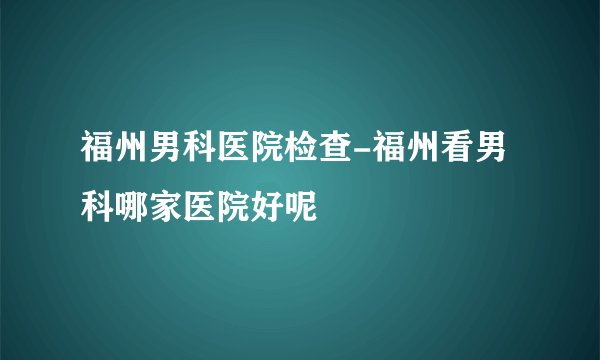 福州男科医院检查-福州看男科哪家医院好呢