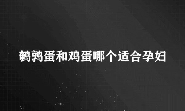 鹌鹑蛋和鸡蛋哪个适合孕妇