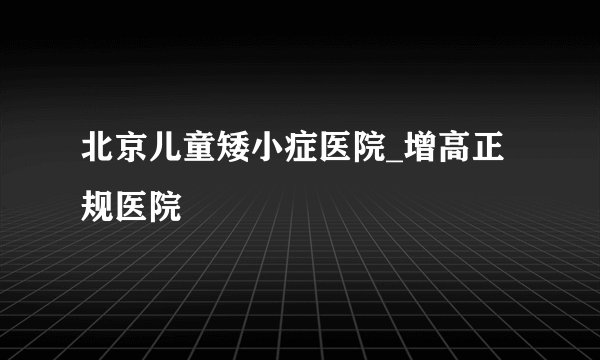 北京儿童矮小症医院_增高正规医院