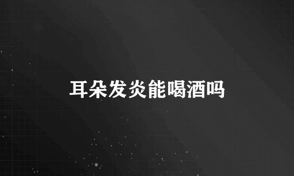 耳朵发炎能喝酒吗