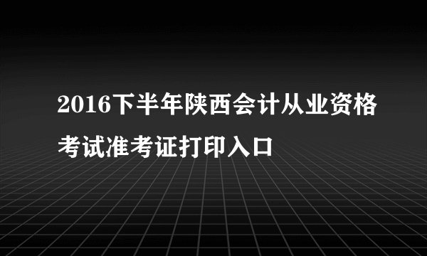 2016下半年陕西会计从业资格考试准考证打印入口