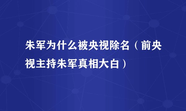 朱军为什么被央视除名(前央视主持朱军真相大白)