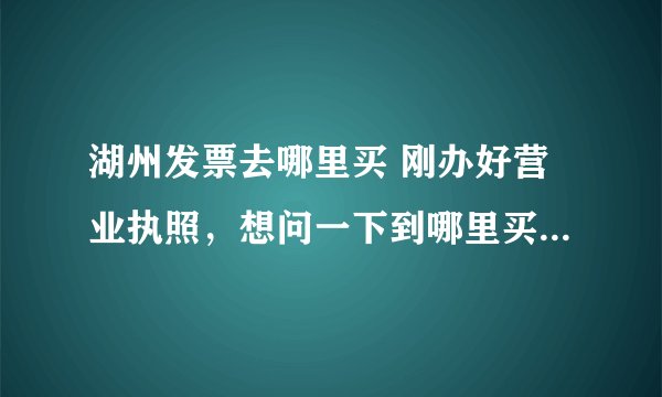 湖州发票去哪里买 刚办好营业执照,想问一下到哪里买正规发票?还有电脑打的和手写的发票有什么区别,