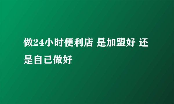做24小时便利店 是加盟好 还是自己做好