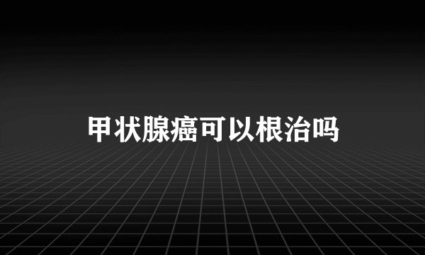 甲状腺癌可以根治吗