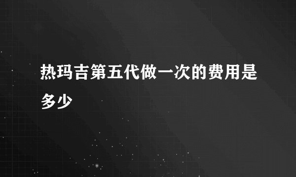 热玛吉第五代做一次的费用是多少