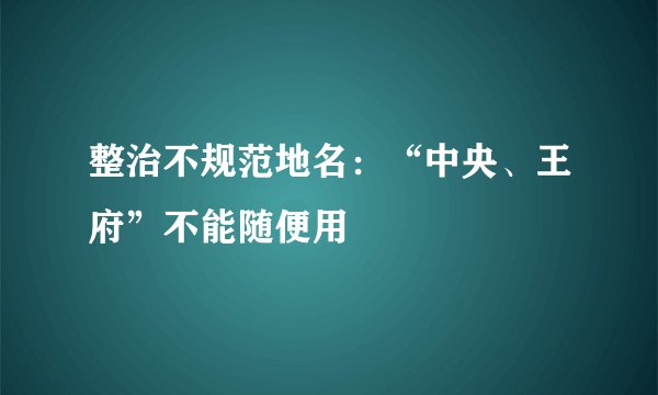 整治不规范地名：“中央、王府”不能随便用