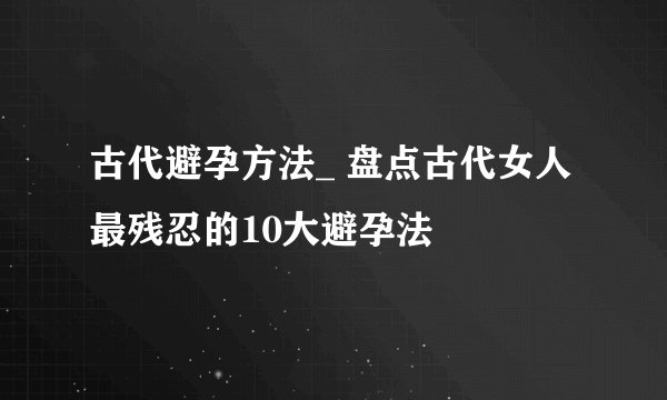 古代避孕方法_ 盘点古代女人最残忍的10大避孕法